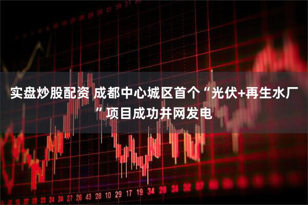 实盘炒股配资 成都中心城区首个“光伏+再生水厂”项目成功并网发电
