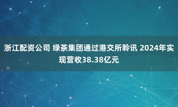 浙江配资公司 绿茶集团通过港交所聆讯 2024年实现营收38.38亿元