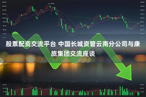 股票配资交流平台 中国长城资管云南分公司与康旅集团交流座谈