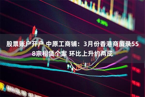 股票账户开户 中原工商铺：3月份香港商厦录558宗租赁个案 环比上升约两成