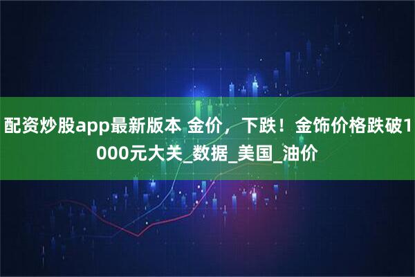 配资炒股app最新版本 金价，下跌！金饰价格跌破1000元大关_数据_美国_油价