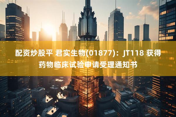 配资炒股平 君实生物(01877)：JT118 获得药物临床试验申请受理通知书