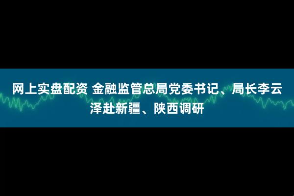 网上实盘配资 金融监管总局党委书记、局长李云泽赴新疆、陕西调研
