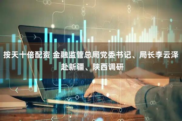按天十倍配资 金融监管总局党委书记、局长李云泽 赴新疆、陕西调研