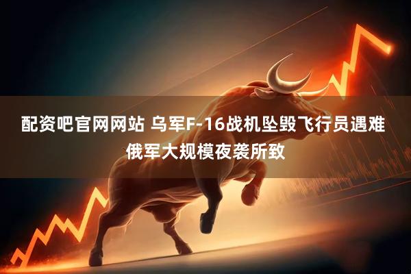配资吧官网网站 乌军F-16战机坠毁飞行员遇难 俄军大规模夜袭所致