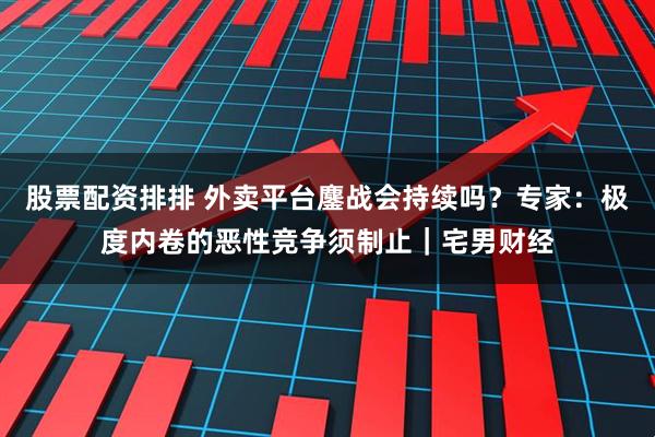 股票配资排排 外卖平台鏖战会持续吗？专家：极度内卷的恶性竞争须制止｜宅男财经