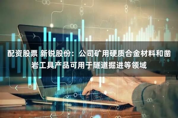 配资股票 新锐股份：公司矿用硬质合金材料和凿岩工具产品可用于隧道掘进等领域