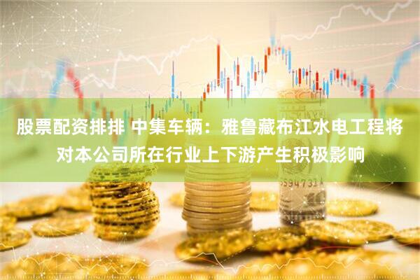 股票配资排排 中集车辆：雅鲁藏布江水电工程将对本公司所在行业上下游产生积极影响