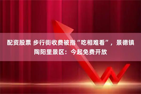 配资股票 步行街收费被指“吃相难看”，景德镇陶阳里景区：今起免费开放