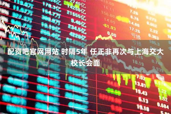 配资吧官网网站 时隔5年 任正非再次与上海交大校长会面