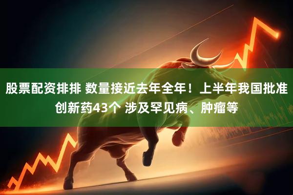 股票配资排排 数量接近去年全年！上半年我国批准创新药43个 涉及罕见病、肿瘤等