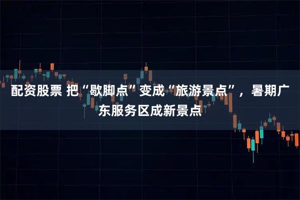 配资股票 把“歇脚点”变成“旅游景点”，暑期广东服务区成新景点