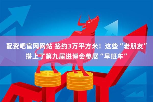 配资吧官网网站 签约3万平方米！这些“老朋友”搭上了第九届进博会参展“早班车”