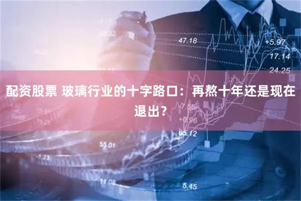 配资股票 玻璃行业的十字路口：再熬十年还是现在退出？