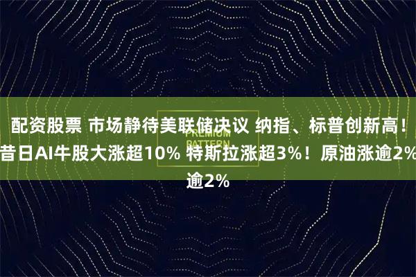 配资股票 市场静待美联储决议 纳指、标普创新高！昔日AI牛股大涨超10% 特斯拉涨超3%！原油涨逾2%