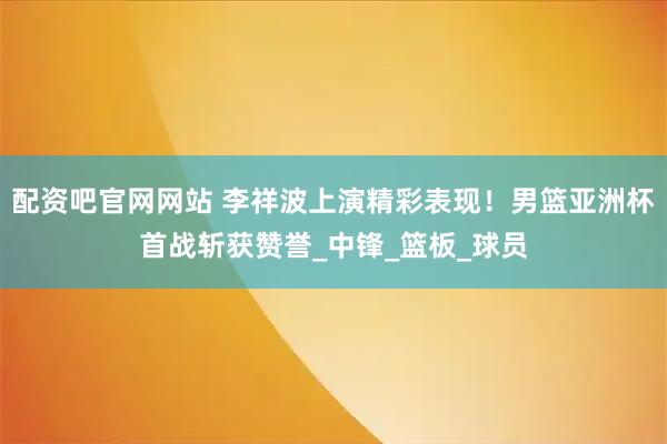 配资吧官网网站 李祥波上演精彩表现！男篮亚洲杯首战斩获赞誉_中锋_篮板_球员