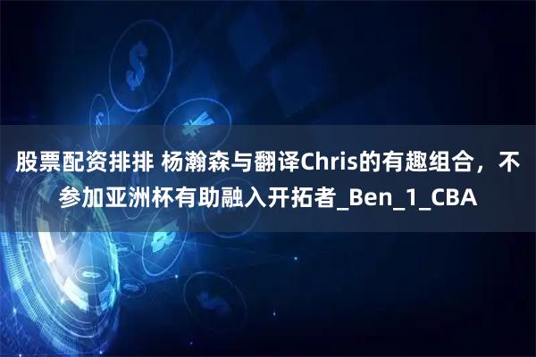 股票配资排排 杨瀚森与翻译Chris的有趣组合，不参加亚洲杯有助融入开拓者_Ben_1_CBA
