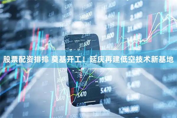 股票配资排排 奠基开工！延庆再建低空技术新基地
