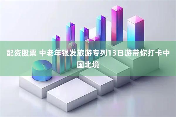配资股票 中老年银发旅游专列13日游带你打卡中国北境