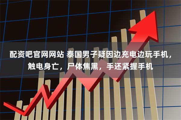配资吧官网网站 泰国男子疑因边充电边玩手机，触电身亡，尸体焦黑，手还紧握手机