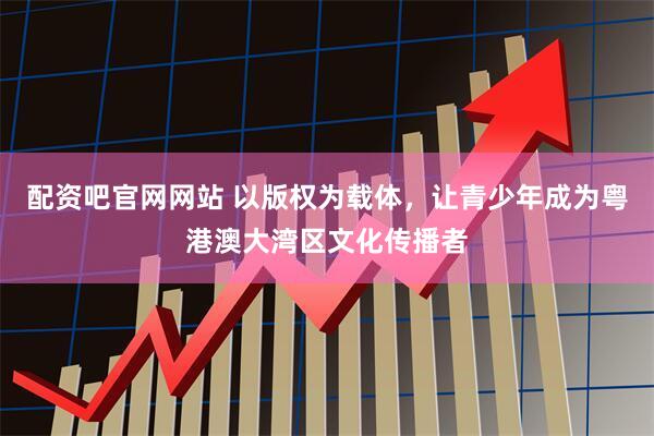 配资吧官网网站 以版权为载体，让青少年成为粤港澳大湾区文化传播者