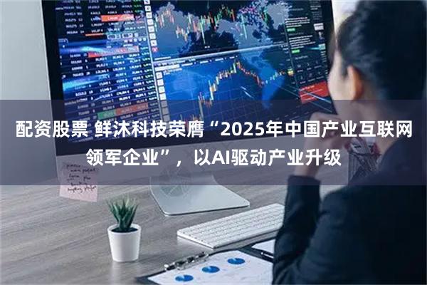 配资股票 鲜沐科技荣膺“2025年中国产业互联网领军企业”，以AI驱动产业升级