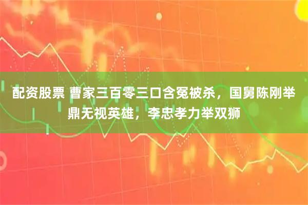 配资股票 曹家三百零三口含冤被杀，国舅陈刚举鼎无视英雄，李忠孝力举双狮