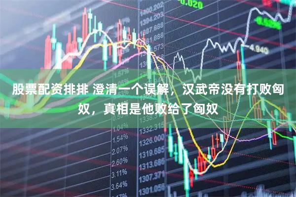 股票配资排排 澄清一个误解，汉武帝没有打败匈奴，真相是他败给了匈奴