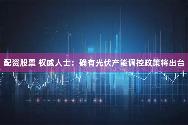 配资股票 权威人士：确有光伏产能调控政策将出台