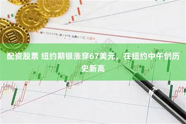 配资股票 纽约期银涨穿67美元，在纽约中午创历史新高