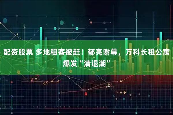 配资股票 多地租客被赶！郁亮谢幕，万科长租公寓爆发“清退潮”